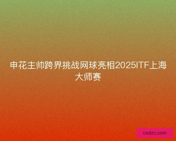 申花主帅跨界挑战网球亮相2025ITF上海大师赛