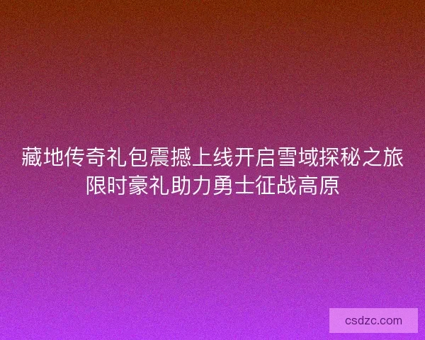 藏地传奇礼包震撼上线开启雪域探秘之旅限时豪礼助力勇士征战高原
