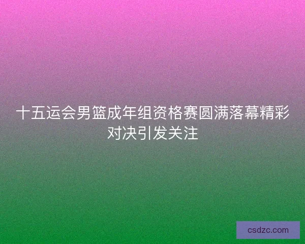 十五运会男篮成年组资格赛圆满落幕精彩对决引发关注